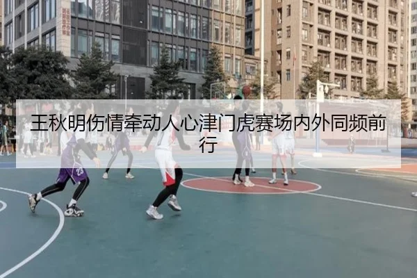 王秋明伤情牵动人心津门虎赛场内外同频前行（fhsports）